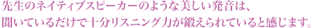 ネイティブスピーカーのような発音は、聞いているだけでリスニング力が鍛えられます。