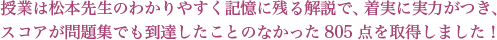授業は松本先生のわかりやすく記憶に残る解説で、着実に実力がつき、スコアが問題集でも到達したことのなかった805点を取得しました。
