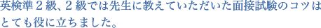 英検準2級、2級では先生に教えていただいた面接試験のコツはとても役に立ちました。