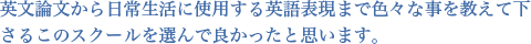 英文論文から日常生活に使用する英語表現まで色々な事を教えて下さるこのスクールを選んで良かったと思います。
