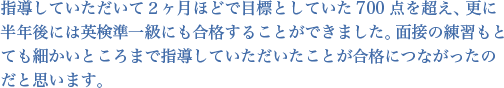 指導していただいて２ヶ月ほどで目標としていた700点を超え、更に半年後には英検準一級にも合格することができました。面接の練習もとても細かいところまで指導していただいたことが合格につながったのだと思います。
