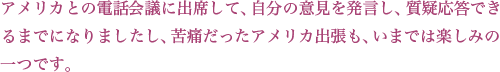 アメリカとの電話会議に出席して、自分の意見を発言し、質疑応答できるまでになりましたし、苦痛だったアメリカ出張も、いまでは楽しみの一つです。