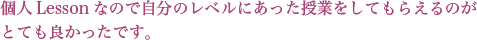 個人Lessonなので自分のレベルにあった授業をしてもらえるのがとても良かったです。