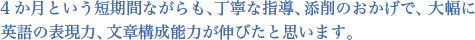 4か月という短期間ながらも、丁寧な指導、添削のおかげで、大幅に英語の表現力、文章構成能力が伸びたと思います。