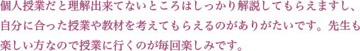 個人授業だと理解出来てないところはしっかり解説してもらえますし、自分に合った授業や教材を考えてもらえるのがありがたいです。先生も楽しい方なので授業に行くのが毎回楽しみです。