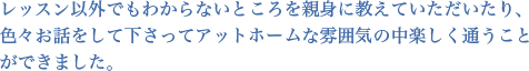 レッスン以外でもわからないところを親身に教えていただいたり、色々お話をして下さってアットホームな雰囲気の中楽しく通うことができました。